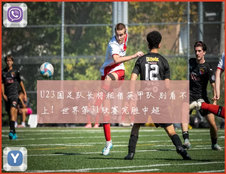 U23国足队长将租借英甲队 别看不上！世界第31联赛完胜中超