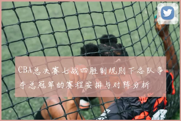 CBA总决赛七战四胜制规则下各队争夺总冠军的赛程安排与对阵分析