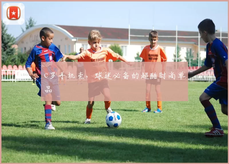 c罗手机壳，球迷必备的超酷时尚单品