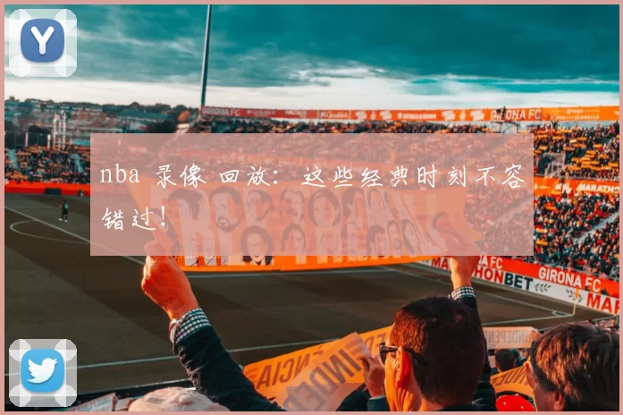 nba 录像 回放：这些经典时刻不容错过！