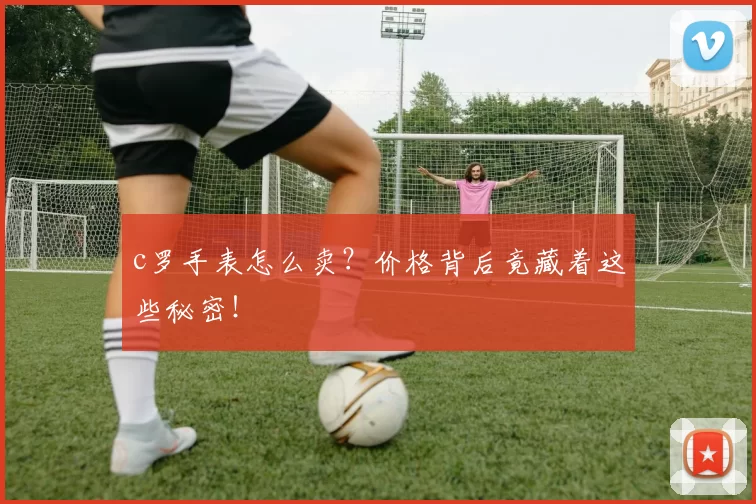 c罗手表怎么卖？价格背后竟藏着这些秘密！