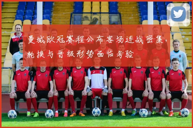 曼城欧冠赛程公布客场连战密集，轮换与晋级形势面临考验