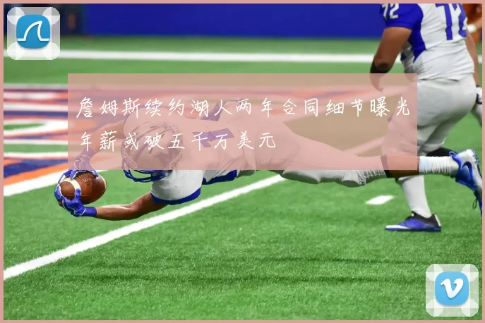 詹姆斯续约湖人两年合同细节曝光年薪或破五千万美元