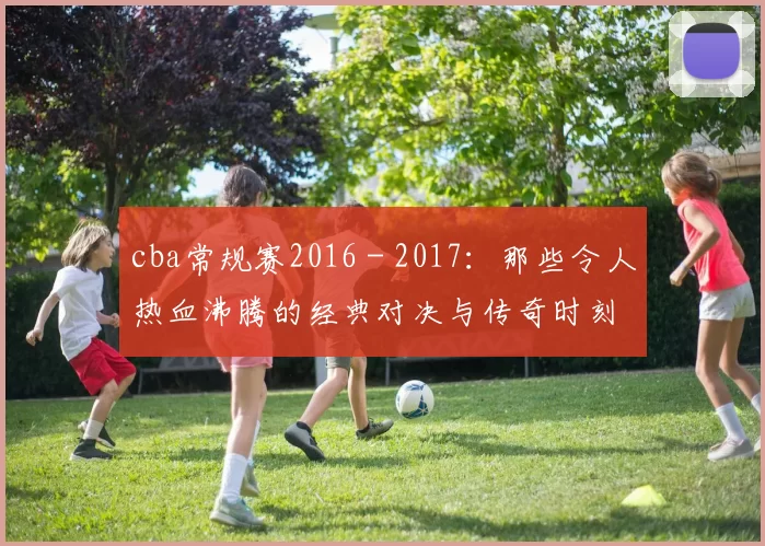 cba常规赛2016 - 2017：那些令人热血沸腾的经典对决与传奇时刻