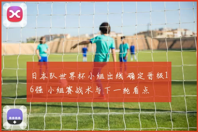 日本队世界杯小组出线 确定晋级16强 小组赛战术与下一轮看点