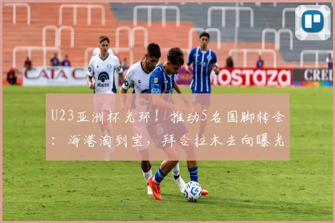 U23亚洲杯光环！推动5名国脚转会：海港淘到宝，拜合拉木去向曝光