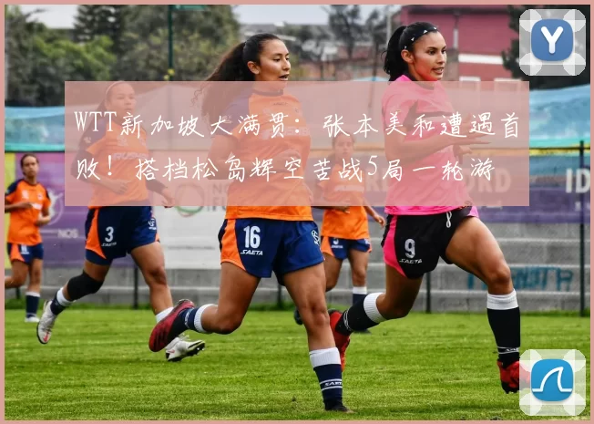 WTT新加坡大满贯：张本美和遭遇首败！搭档松岛辉空苦战5局一轮游