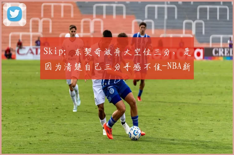Skip：东契奇放弃大空位三分，是因为清楚自己三分手感不佳-NBA新闻