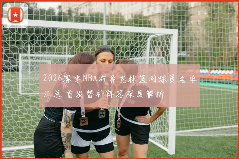 2026赛季NBA布鲁克林篮网球员名单汇总 首发替补阵容深度解析