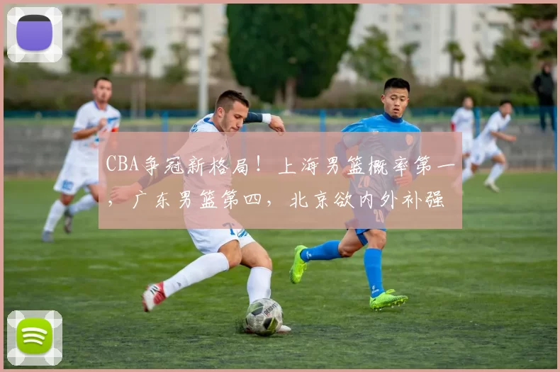 CBA争冠新格局！上海男篮概率第一，广东男篮第四，北京欲内外补强_外援_广厦_1
