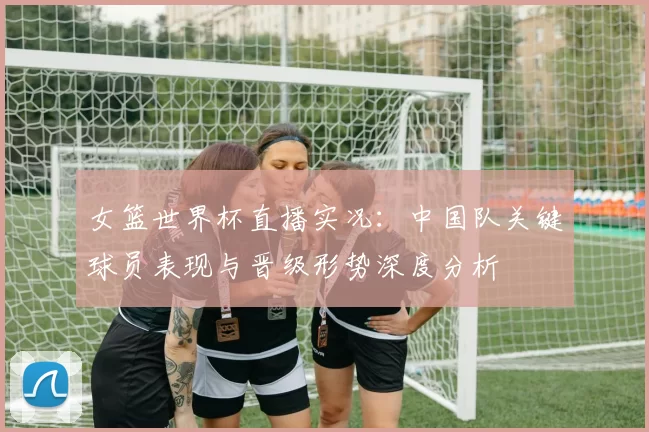 女篮世界杯直播实况：中国队关键球员表现与晋级形势深度分析