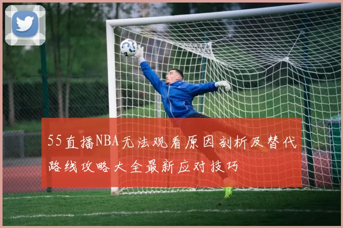 55直播NBA无法观看原因剖析及替代路线攻略大全最新应对技巧