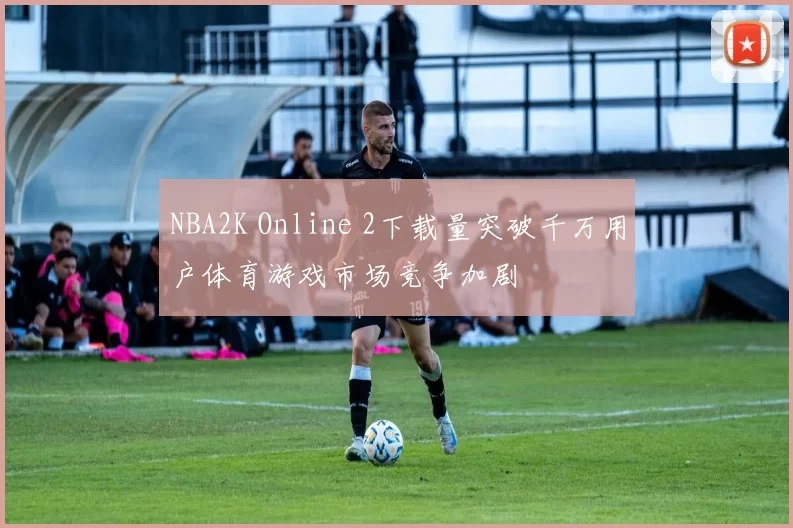 NBA2K Online 2下载量突破千万用户体育游戏市场竞争加剧