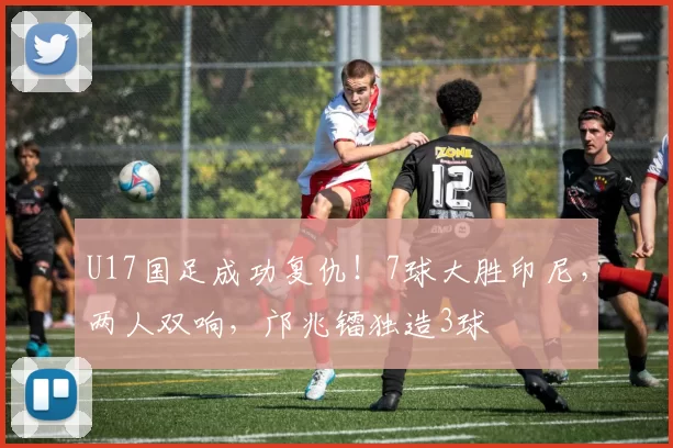 U17国足成功复仇！7球大胜印尼，两人双响，邝兆镭独造3球