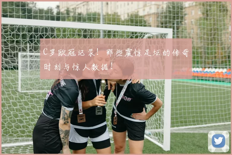 C罗欧冠记录！那些震惊足坛的传奇时刻与惊人数据！
