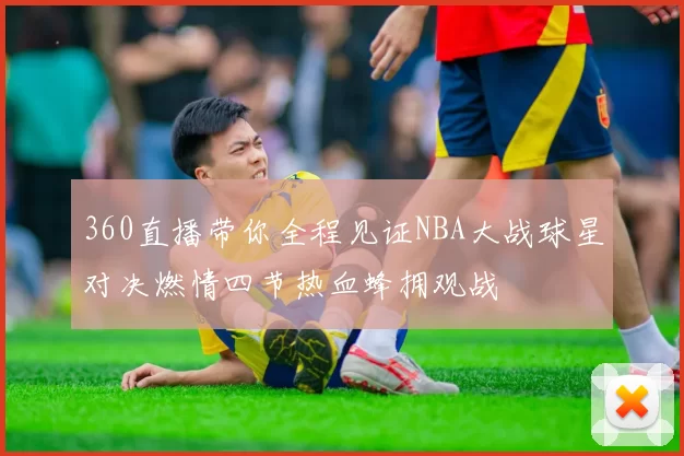 360直播带你全程见证NBA大战球星对决燃情四节热血蜂拥观战