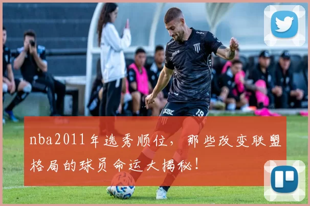 nba2011年选秀顺位，那些改变联盟格局的球员命运大揭秘！