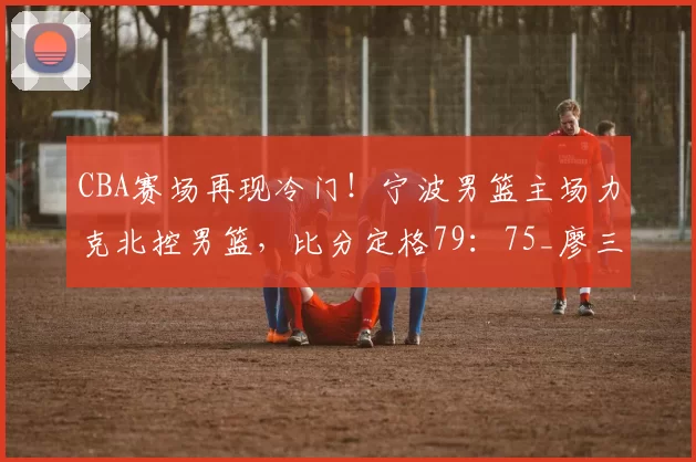 CBA赛场再现冷门！宁波男篮主场力克北控男篮，比分定格79：75_廖三宁_比赛_杰克逊