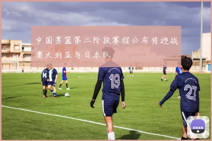 中国男篮第二阶段赛程公布将迎战澳大利亚与日本队