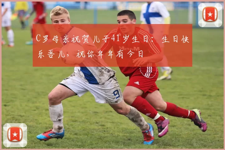 C罗母亲祝贺儿子41岁生日：生日快乐吾儿，祝你年年有今日