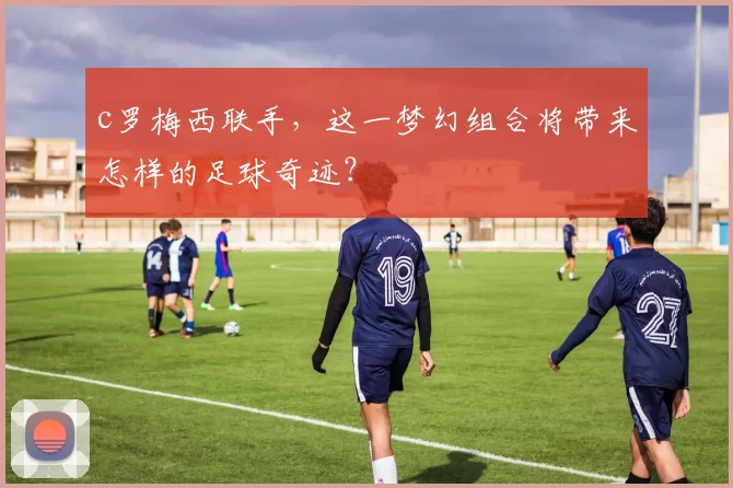 c罗梅西联手，这一梦幻组合将带来怎样的足球奇迹？