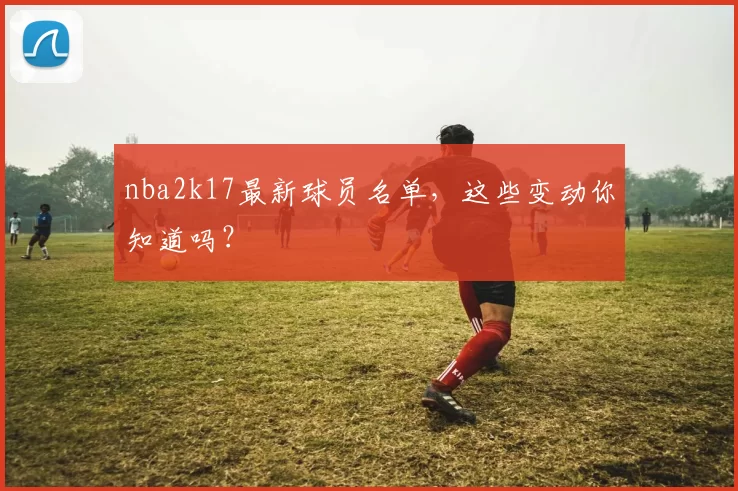 nba2k17最新球员名单，这些变动你知道吗？