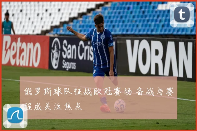 俄罗斯球队征战欧冠赛场 备战与赛程成关注焦点