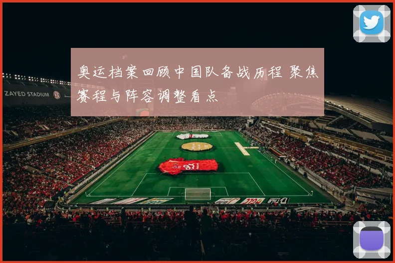 奥运档案回顾中国队备战历程 聚焦赛程与阵容调整看点