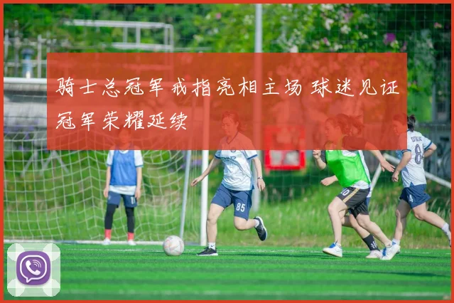 骑士总冠军戒指亮相主场 球迷见证冠军荣耀延续