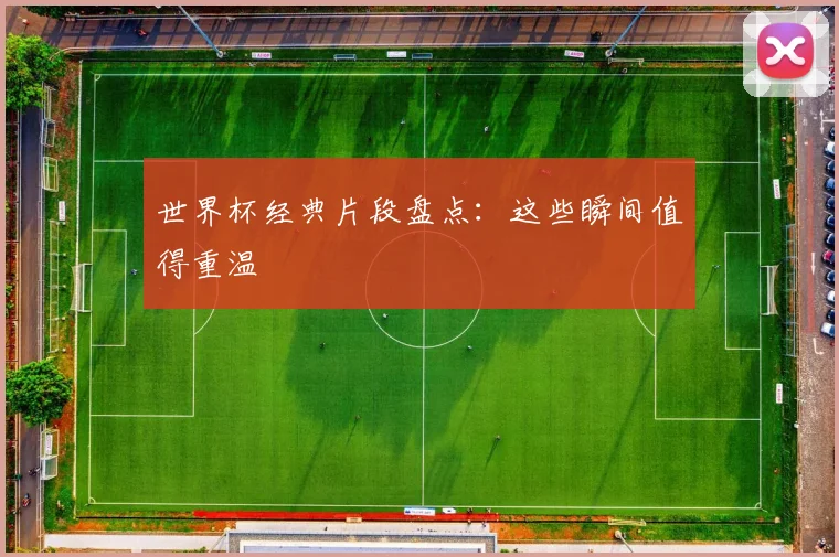 世界杯经典片段盘点:这些瞬间值得重温