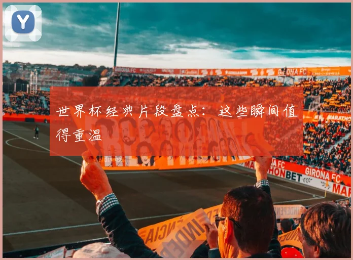世界杯经典片段盘点:这些瞬间值得重温