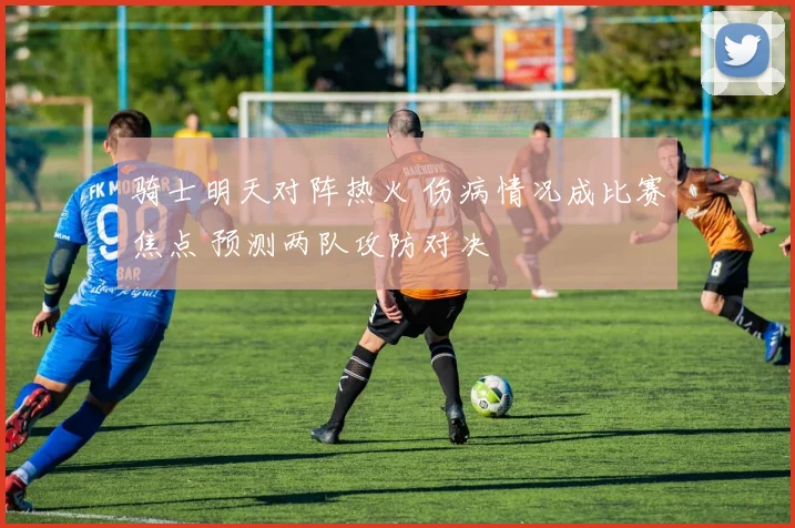 骑士明天对阵热火 伤病情况成比赛焦点 预测两队攻防对决