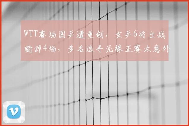 WTT赛场国乒遭重创,女乒6将出战输掉4场,多名选手无缘正赛太意外